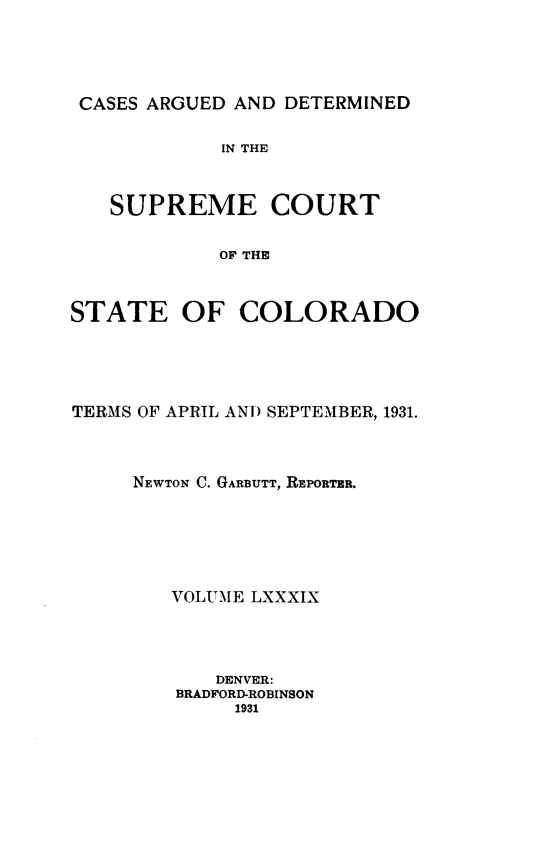 handle is hein.statereports/carsctco0089 and id is 1 raw text is: 




CASES ARGUED AND DETERMINED

            IN THE


   SUPREME COURT

            OF THE


STATE OF COLORADO


TERMS OF APRIL AND SEPTEMBER, 1931.



     NEWTON C. GARBUTT, REPORTER.





        VOLUME LXXXIX




            DENVER:
        BRADFORD-ROBINSON
             1931


