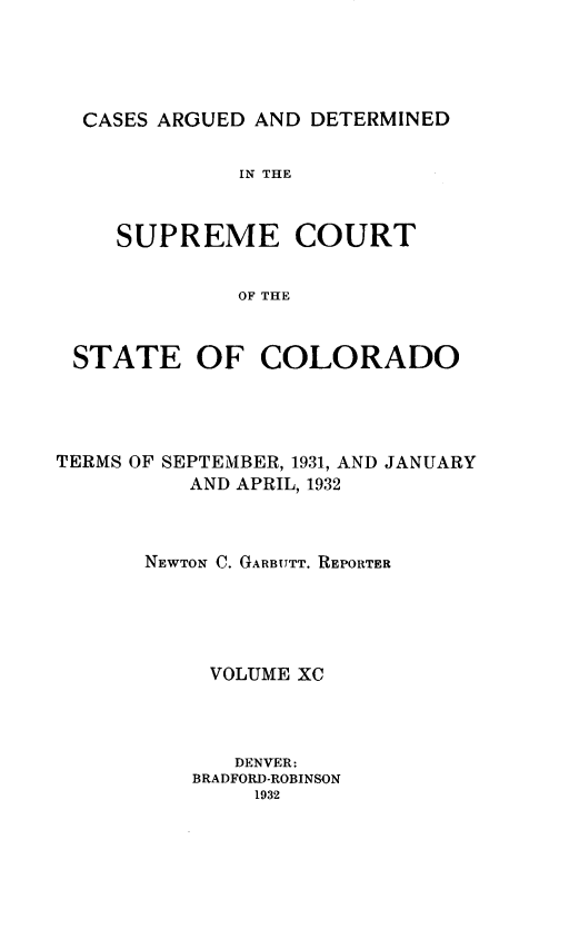 handle is hein.statereports/carsctco0090 and id is 1 raw text is: 




CASES ARGUED AND  DETERMINED


            IN THE


   SUPREME COURT


            OF THE


STATE OF COLORADO


TERMS OF SEPTEMBER, 1931, AND JANUARY
          AND APRIL, 1932



       NEWTON C. GARBUTT. REPORTER





           VOLUME XC



             DENVER:
          BRADFORD-ROBINSON
               1932


