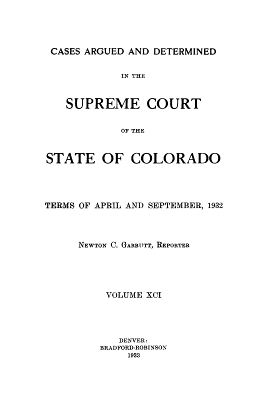 handle is hein.statereports/carsctco0091 and id is 1 raw text is: 




CASES ARGUED AND DETERMINED


            IN THE



   SUPREME COURT


            OF THE



STATE OF COLORADO


TERMS OF APRIL AND SEPTEMBER, 1932




     NEWTON C. GARBUTT, REPORTER





          VOLUME XCI




            DENVER:
         BRADFORD-ROBINSON
             1933



