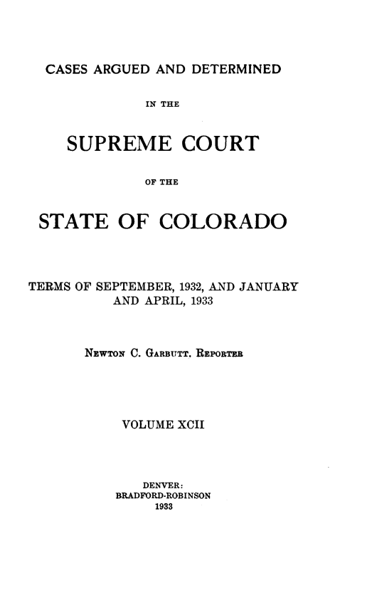 handle is hein.statereports/carsctco0092 and id is 1 raw text is: 




CASES ARGUED AND  DETERMINED


            IN THE



   SUPREME COURT


            OF THE


STATE OF COLORADO


TERMS OF SEPTEMBER, 1932, AND JANUARY
          AND APRIL, 1933



      NEWTON C. GARBUTT. REPORTER





           VOLUME XCII




             DENVER:
          BRADFORD-ROBINSON
               1933


