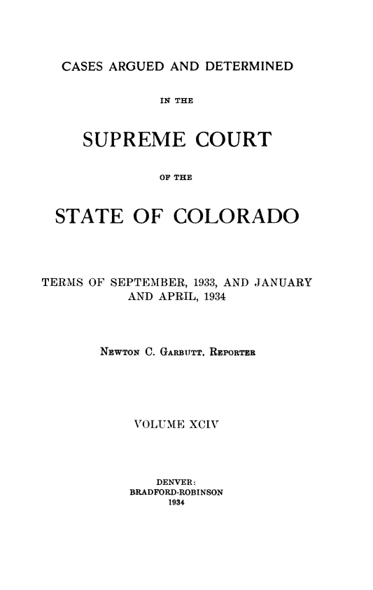 handle is hein.statereports/carsctco0094 and id is 1 raw text is: 




CASES ARGUED  AND DETERMINED


            IN THE


   SUPREME COURT


            OF THE


STATE OF COLORADO


TERMS OF SEPTEMBER, 1933, AND JANUARY
          AND APRIL, 1934




       NEWTON C. GARBUTT, REPORTER





           VOLUME XCIV




              DENVER:
          BRADFORD-ROBINSON
               1934


