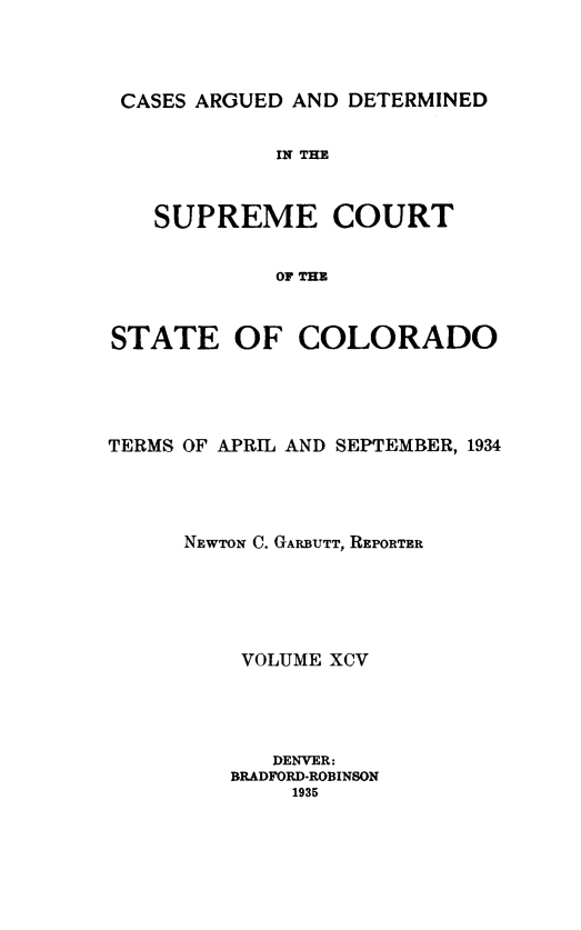 handle is hein.statereports/carsctco0095 and id is 1 raw text is: 



CASES ARGUED AND DETERMINED


            IN THE


   SUPREME COURT


            OF THE


STATE OF COLORADO


TERMS OF APRIL AND SEPTEMBER, 1934




      NEWTON C. GARBUTT, REPORTER





          VOLUME XCV




            DENVER:
         BRADFORD-ROBINSON
              1935


