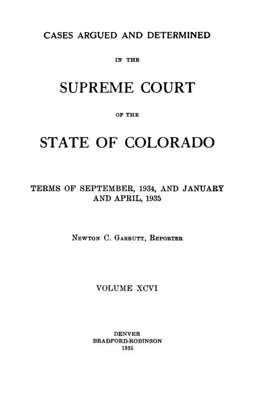 handle is hein.statereports/carsctco0096 and id is 1 raw text is: 


CASES ARGUED AND  DETERMINED


            IN THE


   SUPREME COURT


            OF THE


STATE OF COLORADO


TERMS OF SEPTEMBER, 1934, AND JANUARY
          AND APRIL, 1935



       NEWTON C. GARBUTT, REPORTER





           VOLUME XCVI




              DENVER
          BRADFORD-ROBINSON
               1935


