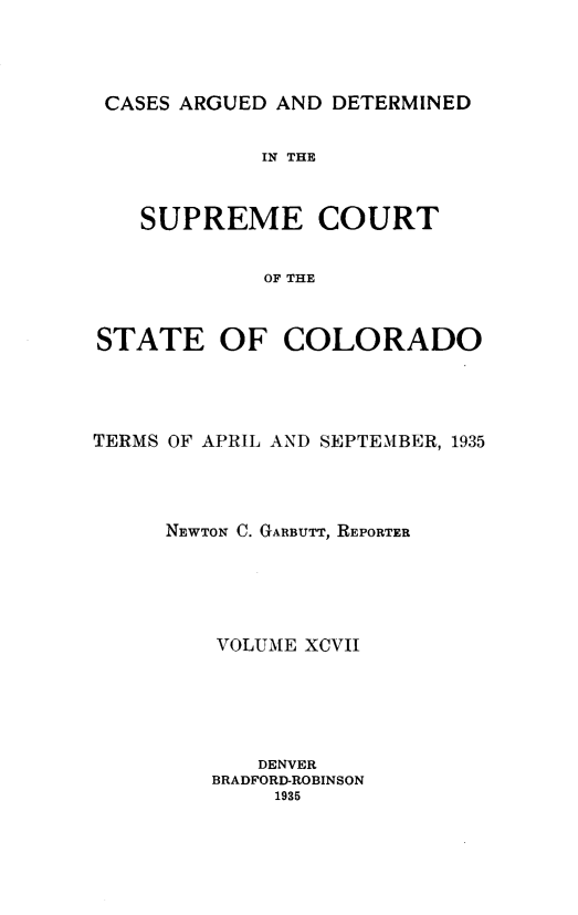 handle is hein.statereports/carsctco0097 and id is 1 raw text is: 




CASES ARGUED AND DETERMINED


            IN THE


   SUPREME COURT


            OF THE


STATE OF COLORADO


TERMS OF APRIL AND SEPTEMBER, 1935




     NEWTON C. GARBUTT, REPORTER





         VOLUME XCVII





            DENVER
         BRADFORD-ROBINSON
             1935



