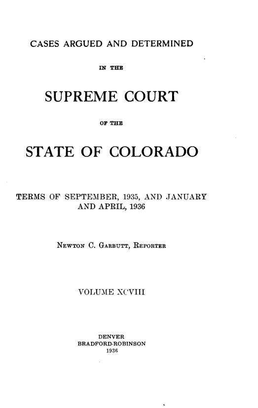 handle is hein.statereports/carsctco0098 and id is 1 raw text is: 



CASES ARGUED AND  DETERMINED


            IN THE



   SUPREME COURT


            OF THE



STATE OF COLORADO


TERMS OF SEPTEMBER, 1935, AND JANUARY
          AND APRIL, 1936



       NEWTON C. GARBUTT, REPORTER





          VOLUME XCVIII




              DENVER
          BRADFORD-ROBINSON
               1936


