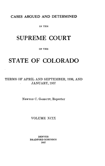 handle is hein.statereports/carsctco0099 and id is 1 raw text is: 



CASES ARGUED  AND DETERMINED


             IN THE



   SUPREME COURT


            OF THE



STATE OF COLORADO


TERMS OF APRIL AND SEPTEMBER, 1936, AND
           JANUARY, 1937




       NEWTON C. GARBUTT, Reporter





           VOLUME XCIX




              DENVER
          BRADFORD-ROBINSON
               1937



