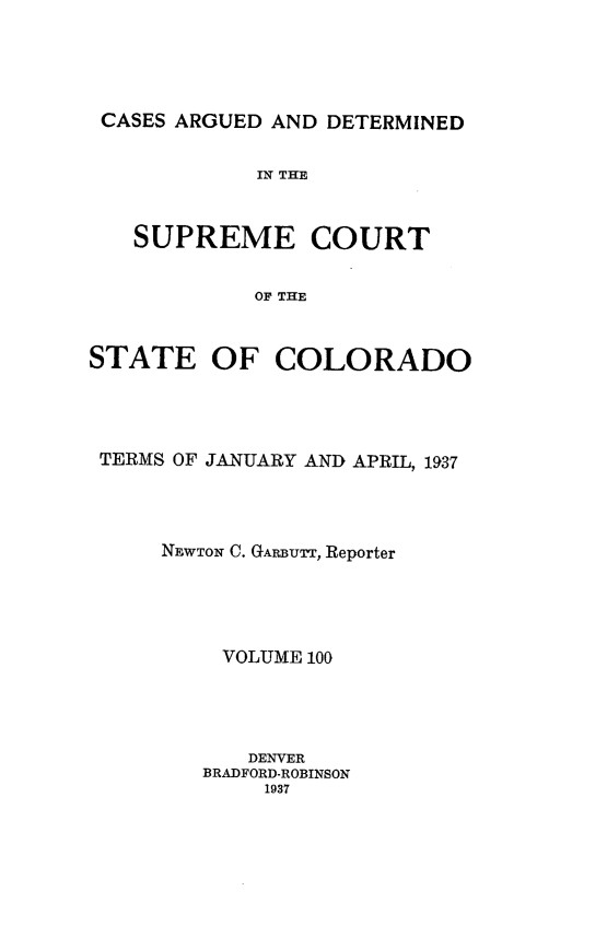 handle is hein.statereports/carsctco0100 and id is 1 raw text is: 





CASES ARGUED  AND DETERMINED


            IN THE



   SUPREME COURT


            OF THE



STATE OF COLORADO


TERMS OF JANUARY AND APRIL, 1937




     NEWTON C. GARBUTT, Reporter





         VOLUME 100




           DENVER
        BRADFORD-ROBINSON
            1937


