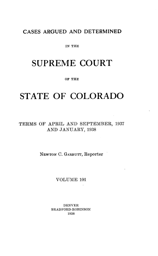 handle is hein.statereports/carsctco0101 and id is 1 raw text is: 




CASES ARGUED  AND DETERMINED


             IN THE



   SUPREME COURT


             OF THE



STATE OF COLORADO


TERMS OF APRIL AND SEPTEMBER, 1937
        AND JANUARY, 1938




      NEWTON C. GARBUTT, Reporter




          VOLUME 101




            DENVER
         BRADFORD-ROBINSON
              1938


