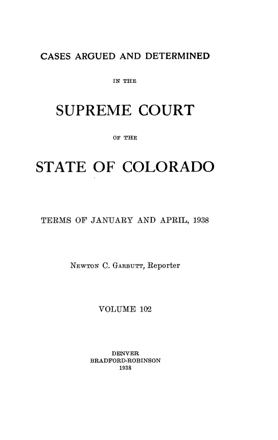 handle is hein.statereports/carsctco0102 and id is 1 raw text is: 





CASES ARGUED AND DETERMINED

            IN THE



   SUPREME COURT


            OF THE



STATE OF COLORADO


TERMS OF JANUARY AND APRIL, 1938




     NEWTON C. GARBUTT, Reporter




         VOLUME 102




           DENVER
        BRADFORD-ROBINSON
             1938


