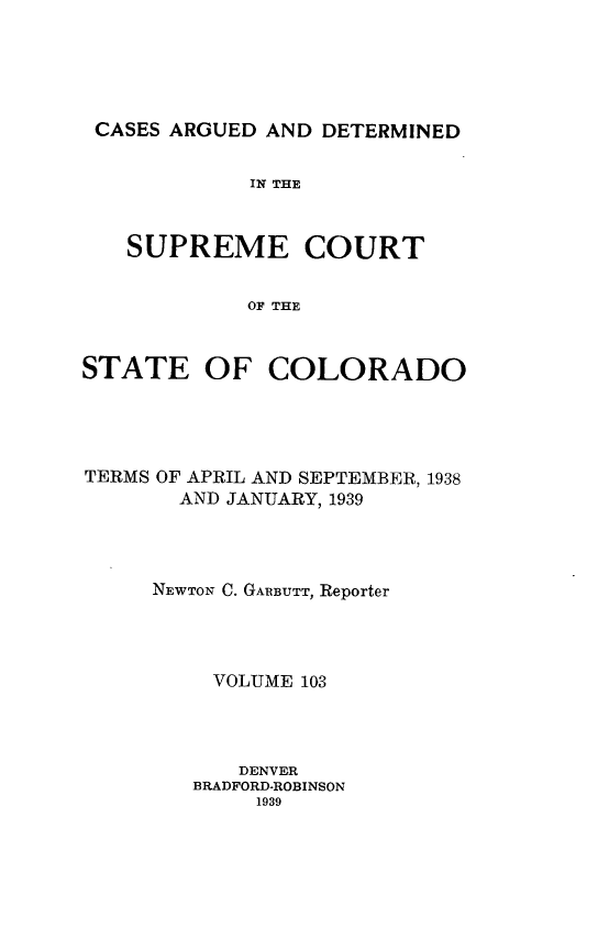 handle is hein.statereports/carsctco0103 and id is 1 raw text is: 





CASES ARGUED  AND DETERMINED


             IN THE



   SUPREME COURT


            OF THE



STATE OF COLORADO


TERMS OF APRIL AND SEPTEMBER, 1938
       AND JANUARY, 1939




     NEWTON C. GARBUTT, Reporter




          VOLUME 103




            DENVER
        BRADFORD-ROBINSON
             1939


