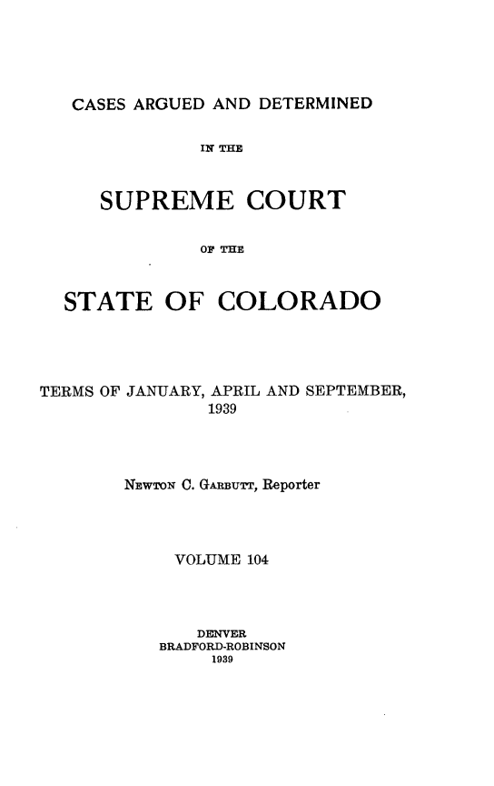 handle is hein.statereports/carsctco0104 and id is 1 raw text is: 





CASES ARGUED AND  DETERMINED

            IN THE



   SUPREME COURT


            OF THE



STATE OF COLORADO


TERMS OF JANUARY, APRIL AND SEPTEMBER,
               1939




        NEWTON C. GARBUTT, Reporter




            VOLUME 104




              DENVER
           BRADFORD-ROBINSON
               1939


