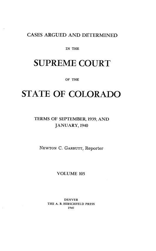 handle is hein.statereports/carsctco0105 and id is 1 raw text is: 






  CASES ARGUED AND DETERMINED


             IN THE


    SUPREME COURT


             OF THE


STATE OF COLORADO


TERMS OF SEPTEMBER, 1939, AND
      JANUARY, 1940




  NEWTON C. GARBUTT, Reporter





       VOLUME 105





         DENVER
    THE A. B. HIRSCHFELD PRESS
          1940


