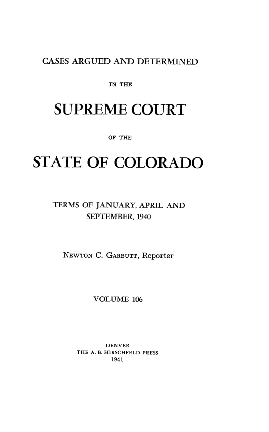 handle is hein.statereports/carsctco0106 and id is 1 raw text is: 






  CASES ARGUED AND DETERMINED


             IN THE


    SUPREME COURT


             OF THE


STATE OF COLORADO


TERMS OF JANUARY, APRIL AND
      SEPTEMBER, 1940




  NEWTON C. GARBUTT, Reporter





       VOLUME 106





         DENVER
    THE A. B. HIRSCHFELD PRESS
          1941


