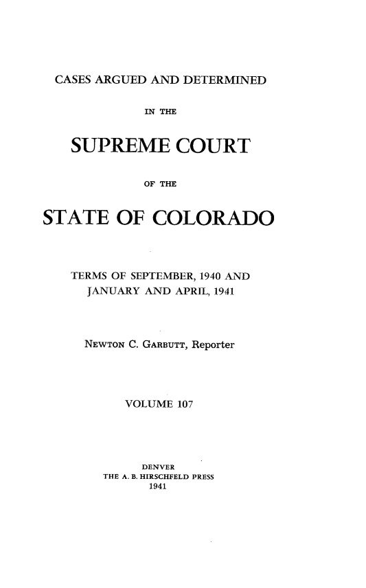 handle is hein.statereports/carsctco0107 and id is 1 raw text is: 





CASES  ARGUED AND DETERMINED


             IN THE


    SUPREME COURT


             OF THE


STATE OF COLORADO


TERMS OF SEPTEMBER, 1940 AND
  JANUARY AND APRIL, 1941




  NEWTON C. GARBUTT, Reporter




       VOLUME 107





         DENVER
    THE A. B. HIRSCHFELD PRESS
          1941



