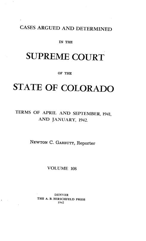 handle is hein.statereports/carsctco0108 and id is 1 raw text is: 




  CASES ARGUED AND DETERMINED


             IN THE


    SUPREME COURT


             OF THE


STATE OF COLORADO


TERMS OF APRIL AND SEPTEMBER, 1941,
       AND JANUARY, 1942.




    NEWTON C. GARBUTT, Reporter





         VOLUME 108





           DENVER
      THE A. B. HIRSCHFELD PRESS
            1942



