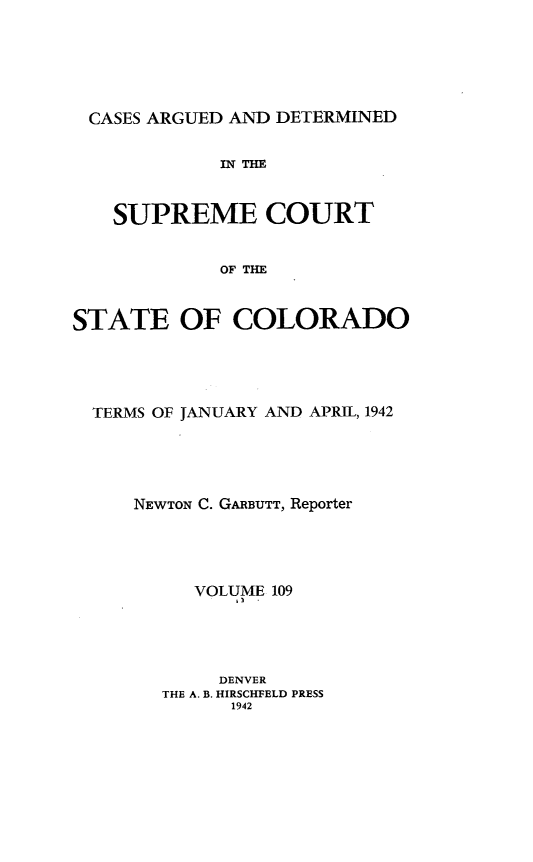 handle is hein.statereports/carsctco0109 and id is 1 raw text is: 






CASES ARGUED AND DETERMINED


             IN THE


   SUPREME COURT


             OF THE


STATE OF COLORADO


TERMS OF JANUARY AND APRIL, 1942





    NEWTON C. GARBUTT, Reporter




         VOLUME 109




           DENVER
      THE A. B. HIRSCHFELD PRESS
            1942


