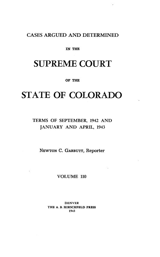 handle is hein.statereports/carsctco0110 and id is 1 raw text is: 






  CASES ARGUED AND DETERMINED


             IN THE


    SUPREME COURT


             OF THE


STATE OF COLORADO


TERMS OF SEPTEMBER, 1942 AND
  JANUARY AND APRIL, 1943




  NEWTON C. GARBUTT, Reporter




       VOLUME 110




         DENVER
    THE A. B. HIRSCHFBLD PRESS
           1943


