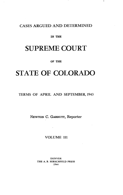 handle is hein.statereports/carsctco0111 and id is 1 raw text is: 





CASES ARGUED AND  DETERMINED


             IN THE


   SUPREME COURT


             OF THE


STATE OF COLORADO


TERMS OF APRIL AND SEPTEMBER, 1943





    NEWTON C. GARBUTT, Reporter





          VOLUME 111





            DENVER
       THE A. B. HIRSCHFELD PRESS
             1944


