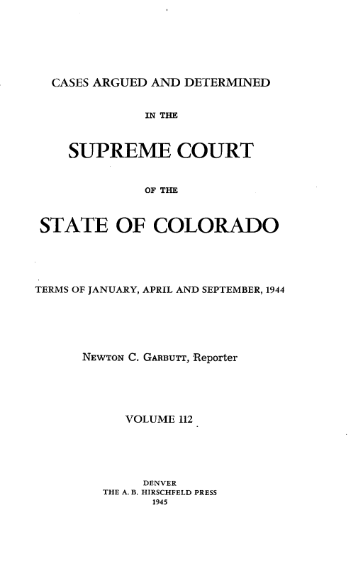 handle is hein.statereports/carsctco0112 and id is 1 raw text is: 







CASES  ARGUED AND DETERMINED


             IN THE



    SUPREME COURT



             OF THE



STATE OF COLORADO


TERMS OF JANUARY, APRIL AND SEPTEMBER, 1944






      NEWTON C. GARBUTT, Reporter





           VOLUME 112






              DENVER
         THE A. B. HIRSCHFELD PRESS
               1945


