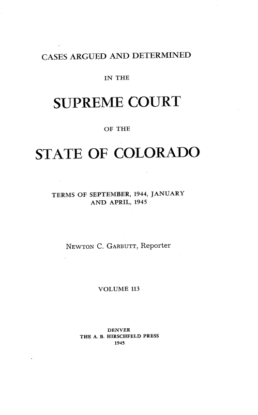 handle is hein.statereports/carsctco0113 and id is 1 raw text is: 







CASES ARGUED  AND DETERMINED


             IN THE



   SUPREME COURT


             OF THE



STATE OF COLORADO


TERMS OF SEPTEMBER, 1944, JANUARY
       AND APRIL, 1945






   NEWTON C. GARBUTT, Reporter






         VOLUME 113





         DENVER
     THE A. B. HIRSCHFELD PRESS
            1945


