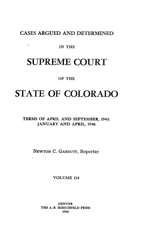 handle is hein.statereports/carsctco0114 and id is 1 raw text is: 






CASES  ARGUED AND DETERMINED


             IN THE



   SUPREME COURT


             OF THE



STATE OF COLORADO


TERMS OF APRIL AND SEPTEMBER, 1945;
    JANUARY AND APRIL, 1946





    NEWTON C. GARBUTT, Reporter





         VOLUME 114





         DENVER
     THE A. B. HIRSCHFELD PRESS
            1946


