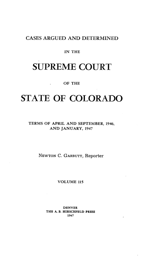handle is hein.statereports/carsctco0115 and id is 1 raw text is: 








CASES  ARGUED AND DETERMINED


             IN THE



   SUPREME COURT


             OF THE



STATE OF COLORADO


TERMS OF APRIL AND SEPTEMBER, 1946,
      AND JANUARY, 1947






   NEWTON C. GARBUTT, Reporter





         VOLUME 115





         DENVER
     THE A. B. HIRSCHFELD PRESS
            1947


