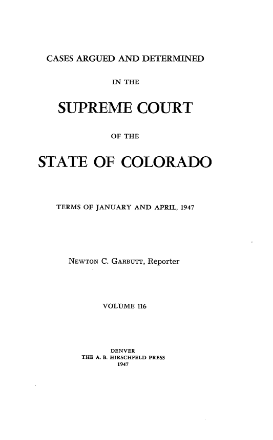 handle is hein.statereports/carsctco0116 and id is 1 raw text is: 






CASES ARGUED  AND DETERMINED


             IN THE



   SUPREME COURT


            OF THE



STATE OF COLORADO


TERMS OF JANUARY AND APRIL, 1947







  NEWTON C. GARBUTT, Reporter





        VOLUME 116





        DENVER
    THE A. B. HIRSCHFELD PRESS
          1947


