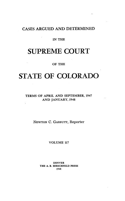 handle is hein.statereports/carsctco0117 and id is 1 raw text is: 







CASES ARGUED  AND DETERMINED


             IN THE



   SUPREME COURT


             OF THE



STATE OF COLORADO


TERMS OF APRIL AND SEPTEMBER, 1947
      AND JANUARY, 1948






   NEWTON C. GARBUTT, Reporter





         VOLUME 117





           DENVER
     THE A. B. HIRSCHFELD PRESS
            1948


