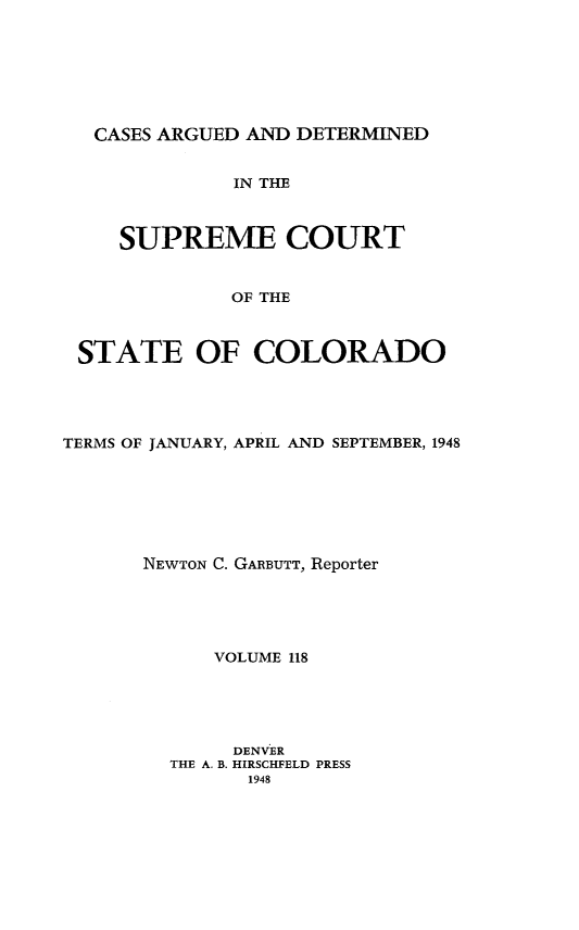 handle is hein.statereports/carsctco0118 and id is 1 raw text is: 







CASES ARGUED  AND DETERMINED


             IN THE



   SUPREME COURT


             OF THE



STATE OF COLORADO


TERMS OF JANUARY, APRIL AND SEPTEMBER, 1948







       NEWTON C. GARBUTT, Reporter





            VOLUME 118





              DENVER
         THE A. B. HIRSCHFELD PRESS
               1948


