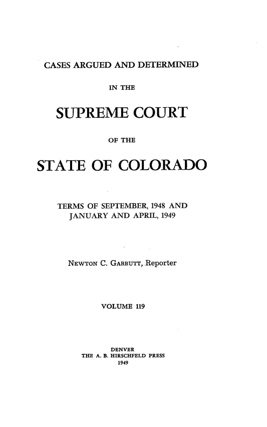handle is hein.statereports/carsctco0119 and id is 1 raw text is: 







CASES ARGUED  AND DETERMINED


             IN THE



   SUPREME COURT


            OF THE



STATE OF COLORADO


TERMS OF SEPTEMBER, 1948 AND
  JANUARY AND APRIL, 1949





  NEWTON C. GARBUTT,.Reporter





        VOLUME 119





        DENVER
    THE A. B. HIRSCHFELD PRESS
           1949


