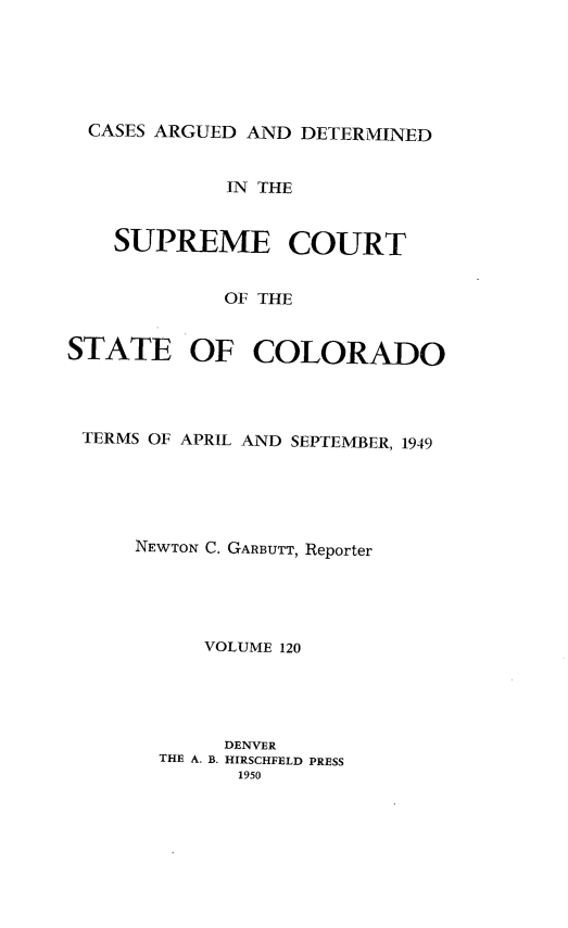 handle is hein.statereports/carsctco0120 and id is 1 raw text is: 






  CASES ARGUED AND DETERMINED


             IN THE


    SUPREME COURT


            OF THE


STATE OF COLORADO


TERMS OF APRIL AND SEPTEMBER, 1949





    NEWTON C. GARBUTT, Reporter





          VOLUME 120





          DENVER
      THE A. B. HIRSCHFELD PRESS
            1950


