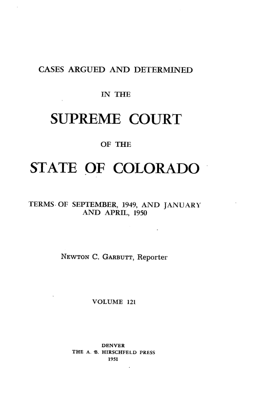 handle is hein.statereports/carsctco0121 and id is 1 raw text is: 







CASES  ARGUED AND DETERMINED


             IN THE


    SUPREME COURT


             OF THE


STATE OF COLORADO


TERMS. OF SEPTEMBER, 1949, AND JANUARY
          AND APRIL, 1950





      NEWTON C. GARBUTT, Reporter





           VOLUME 121





             DENVER
        THE A. -. HIRSCHFELD PRESS
              1951


