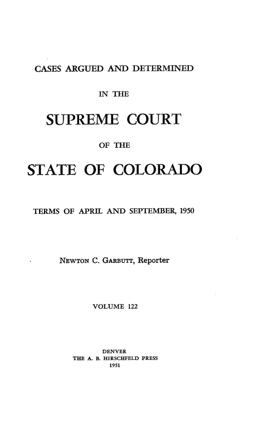 handle is hein.statereports/carsctco0122 and id is 1 raw text is: 






CASES ARGUED  AND DETERMINED


            IN THE


   SUPREME COURT


            OF THE


STATE OF COLORADO


TERMS OF APRIL AND SEPTEMBER, 1950





    NEWTON C. GARBUTT, Reporter




          VOLUME 122




            DENVER
       THE A. B. HIRSCHFELD PRESS
             1951


