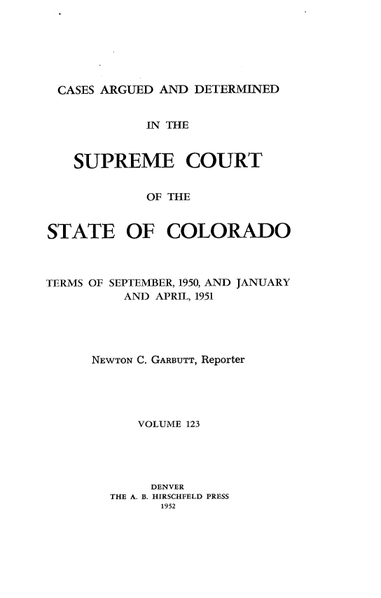 handle is hein.statereports/carsctco0123 and id is 1 raw text is: 






CASES  ARGUED AND DETERMINED


            IN THE


   SUPREME COURT


            OF THE


STATE OF COLORADO


TERMS OF SEPTEMBER, 1950, AND JANUARY
          AND APRIL, 1951





      NEWTON C. GARBUTT, Reporter





           VOLUME 123





             DENVER
        THE A. B. HIRSCHFELD PRESS
              1952


