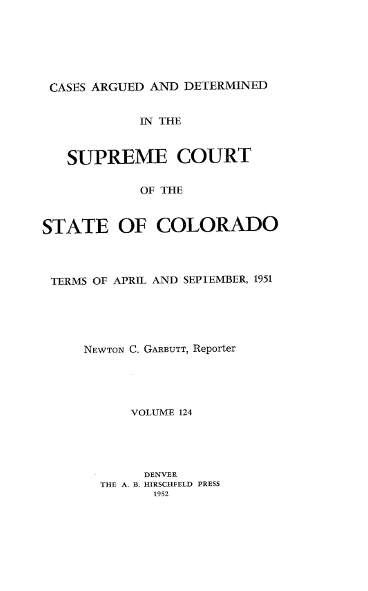 handle is hein.statereports/carsctco0124 and id is 1 raw text is: 






CASES ARGUED AND  DETERMINED


            IN THE



   SUPREME COURT


            OF THE



STATE OF COLORADO


TERMS OF APRIL AND SEPTEMBER, 1951





    NEWTON C. GARBUTT, Reporter





          VOLUME 124





            DENVER
      THE A. B. HIRSCHFELD PRESS
             1952


