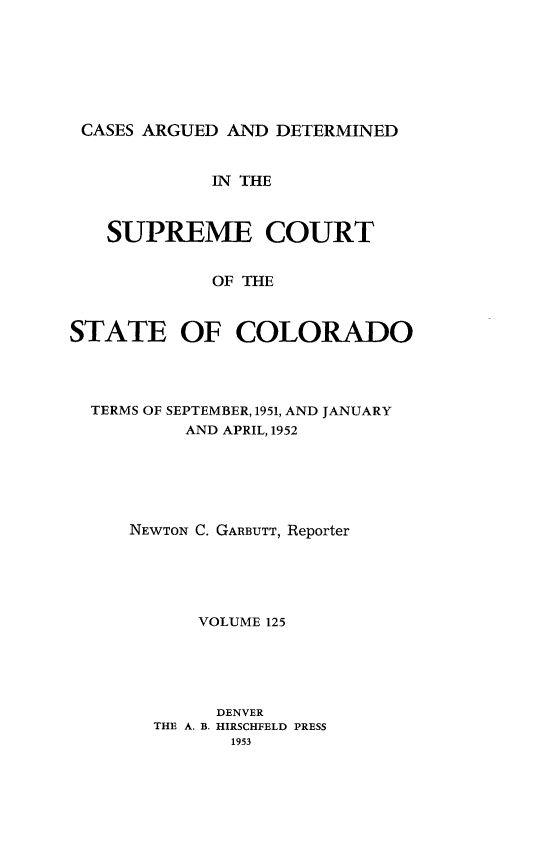 handle is hein.statereports/carsctco0125 and id is 1 raw text is: 







CASES ARGUED  AND DETERMINED


             IN THE



   SUPREME COURT


             OF THE



STATE OF COLORADO


TERMS OF SEPTEMBER, 1951, AND JANUARY
        AND APRIL, 1952






   NEWTON C. GARBUTT, Reporter





          VOLUME 125





          DENVER
      THE A. B. HIRSCHFELD PRESS
             1953


