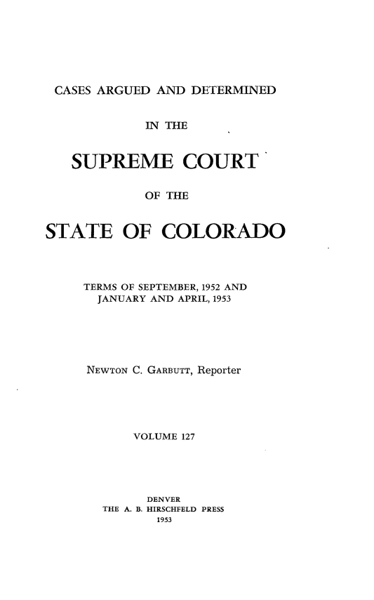 handle is hein.statereports/carsctco0127 and id is 1 raw text is: 







CASES ARGUED  AND DETERMINED


             IN THE



   SUPREME COURT


             OF THE



STATE OF COLORADO


TERMS OF SEPTEMBER, 1952 AND
  JANUARY AND APRIL, 1953






NEWTON C. GARBUTT, Reporter





      VOLUME 127





        DENVER
  THE A. B. HIRSCHFELD PRESS
         1953


