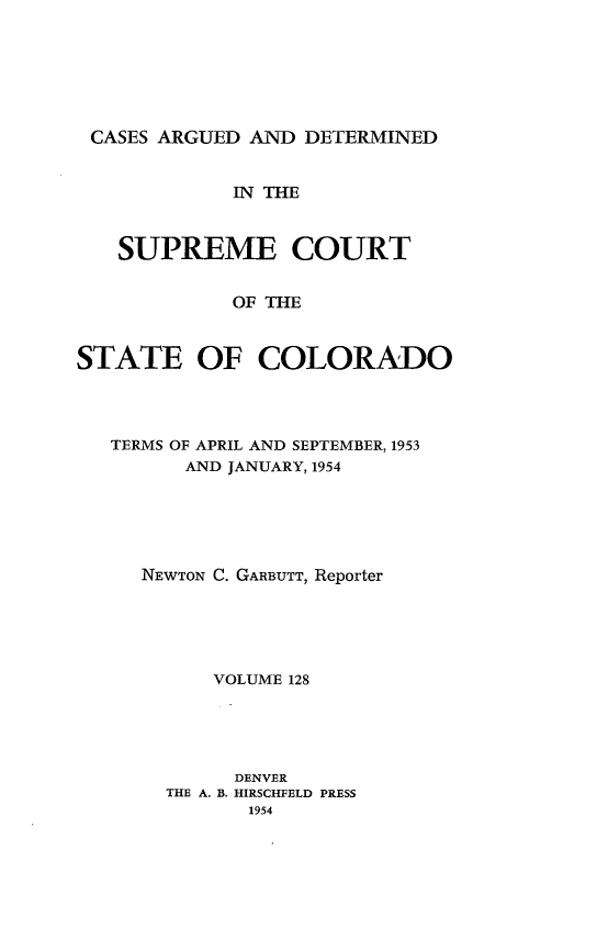 handle is hein.statereports/carsctco0128 and id is 1 raw text is: 






CASES ARGUED  AND DETERMINED


             IN THE



   SUPREME COURT


             OF THE



STATE OF COLORADO


TERMS OF APRIL AND SEPTEMBER, 1953
      AND JANUARY, 1954






   NEWTON C. GARBUTT, Reporter





        VOLUME 128





          DENVER
    THE A. B. HIRSCHFELD PRESS
           1954


