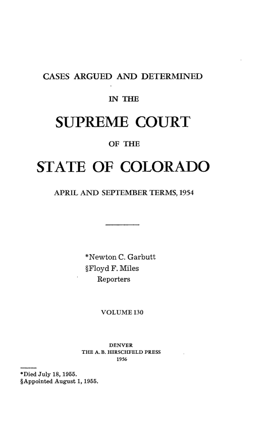 handle is hein.statereports/carsctco0130 and id is 1 raw text is: 








CASES  ARGUED  AND  DETERMINED


              IN THE


    SUPREME COURT

              OF THE


STATE OF COLORADO


   APRIL AND SEPTEMBER TERMS, 1954







         *Newton C. Garbutt
         §Floyd F. Miles
            Reporters



            VOLUME 130


                 DENVER
            THE A. B. HIRSCHFELD PRESS
                  1956

*Died July 18, 1955.
§Appointed August 1, 1955.


