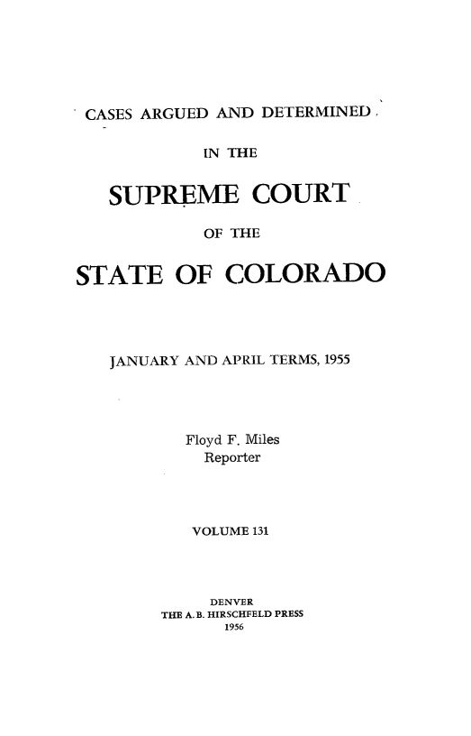 handle is hein.statereports/carsctco0131 and id is 1 raw text is: 






CASES ARGUED AND  DETERMINED.

            IN THE


   SUPREME COURT

            OF THE


STATE OF COLORADO


JANUARY AND APRIL TERMS, 1955




       Floyd F. Miles
         Reporter




         VOLUME 131




         DENVER
     THE A.B. HIRSCHFELD PRESS
           1956


