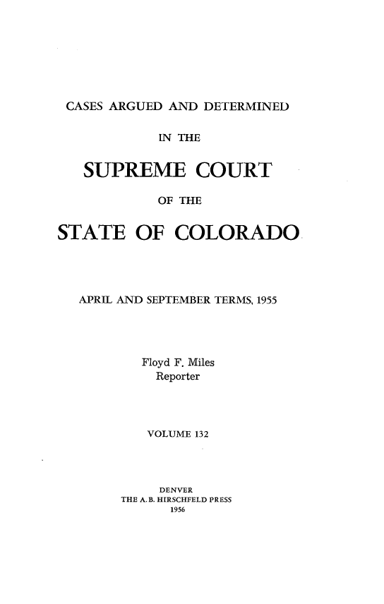 handle is hein.statereports/carsctco0132 and id is 1 raw text is: 







CASES ARGUED  AND DETERMINED


            IN THE


   SUPREME COURT

            OF THE


STATE OF COLORADO


APRIL AND SEPTEMBER TERMS, 1955




        Floyd F. Miles
        Reporter




        VOLUME 132




          DENVER
     THE A.B. HIRSCHFELD PRESS
           1956


