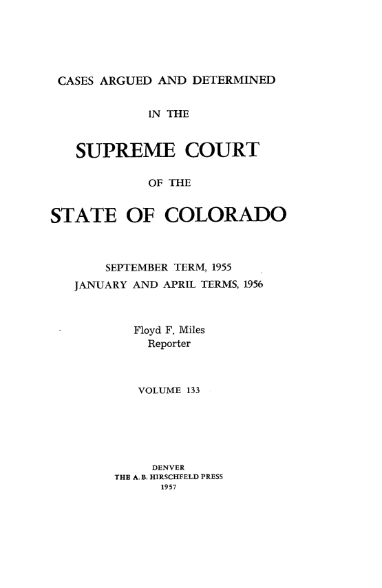 handle is hein.statereports/carsctco0133 and id is 1 raw text is: 





CASES ARGUED  AND DETERMINED


            IN THE



   SUPREME COURT

            OF THE


STATE OF COLORADO


    SEPTEMBER TERM, 1955
JANUARY AND APRIL TERMS, 1956



        Floyd F. Miles
        Reporter



        VOLUME 133


     DENVER
THE A.B. HIRSCHFELD PRESS
      1957


