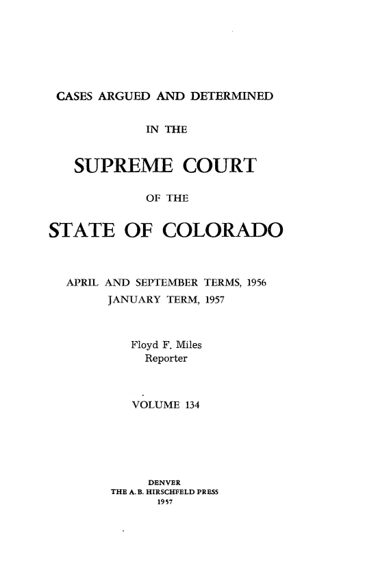handle is hein.statereports/carsctco0134 and id is 1 raw text is: 







CASES ARGUED  AND DETERMINED


            IN THE



   SUPREME COURT

            OF THE


STATE OF COLORADO


APRIL AND SEPTEMBER TERMS, 1956
     JANUARY TERM, 1957



        Floyd F. Miles
          Reporter



        VOLUME 134






          DENVER
      THE A.B. HIRSCHFELD PRESS
            1957


