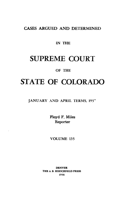 handle is hein.statereports/carsctco0135 and id is 1 raw text is: 





CASES ARGUED AND  DETERMINED



            IN THE



   SUPREME COURT


            OF THE


STATE OF COLORADO



   JANUARY AND APRIL TERMS, 195-



          Floyd F. Miles
            Reporter



          VOLUME 135






            DENVER
        THE A.B. HIRSCHFELD PRESS
             1958


