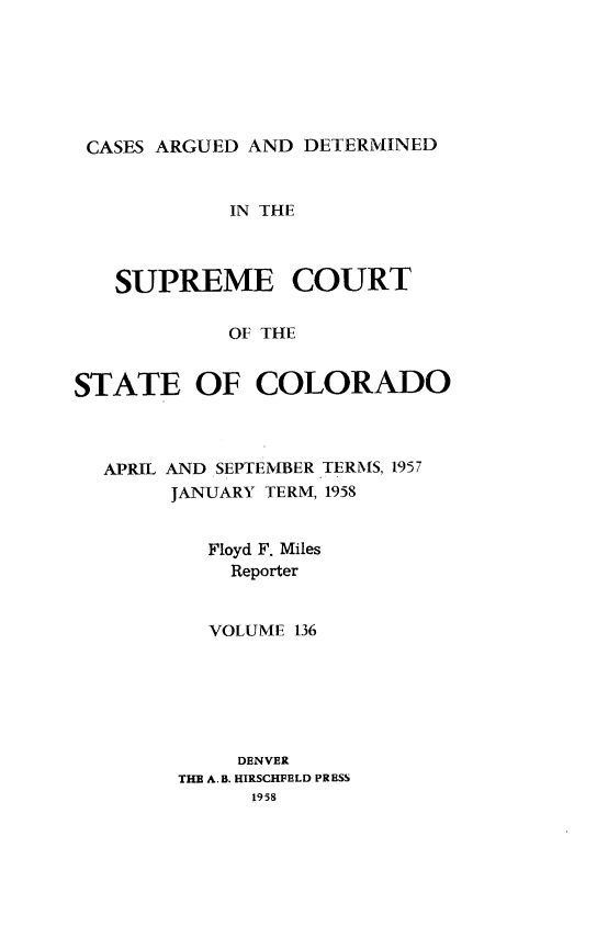 handle is hein.statereports/carsctco0136 and id is 1 raw text is: 







CASES ARGUED  AND DETERMINED


            IN THE



   SUPREME COURT

            OF THE


STATE OF COLORADO


APRIL AND SEPTEMBER TERMS, 1957
     JANUARY TERM, 1958


        Floyd F. Miles
          Reporter


        VOLUME 136






           DENVER
      THE A.B. HIRSCHFELD PRESS
            1958


