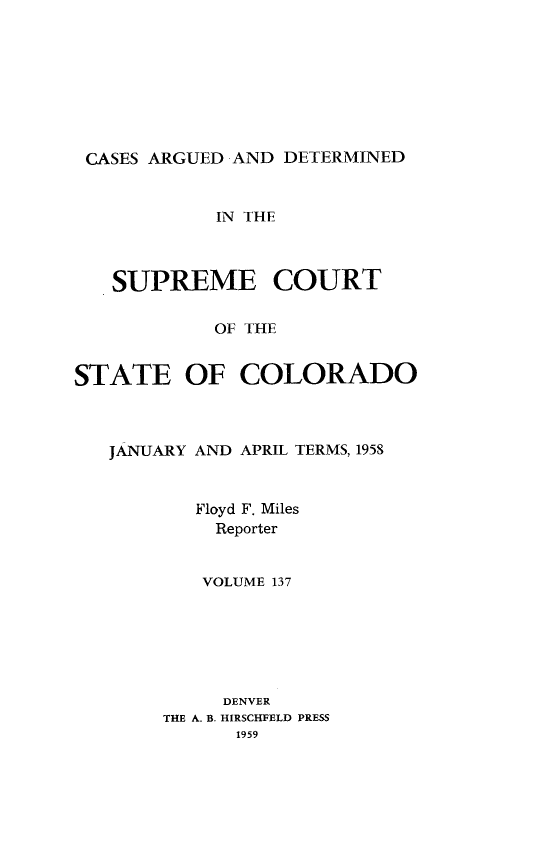 handle is hein.statereports/carsctco0137 and id is 1 raw text is: 








CASES ARGUED  AND DETERMINED


            IN THE



   SUPREME COURT

            OF THE


STATE OF COLORADO


JANUARY AND APRIL TERMS, 1958



       Floyd F. Miles
         Reporter


         VOLUME 137






         DENVER
     THE A. B. HIRSCHFELD PRESS
           1959


