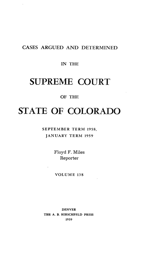 handle is hein.statereports/carsctco0138 and id is 1 raw text is: 








CASES ARGUED  AND DETERMINED


            IN THE



   SUPREME COURT


            OF THE


STATE OF COLORADO


SEPTEMBER TERM 1958,
JANUARY TERM 1959


   Floyd F. Miles
     Reporter


     VOLUME 138


     DENVER
THE A. B. HIRSCHFELD PRESS
      1959


