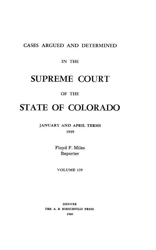 handle is hein.statereports/carsctco0139 and id is 1 raw text is: 









CASES ARGUED  AND DETERMINED


            IN THE



   SUPREME COURT


            OF THE


STATE OF COLORADO


JANUARY AND APRIL TERMS
        1959



     Floyd F. Miles
     Reporter



     VOLUME 139







       DENVER
  THE A. B. HIRSCHFELD PRESS
        1960


