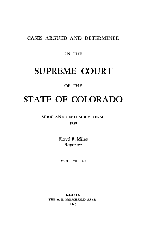 handle is hein.statereports/carsctco0140 and id is 1 raw text is: 






CASES  ARGUED AND DETERMINED


             IN THE



   SUPREME COURT


            OF THE


STATE OF COLORADO


APRIL AND SEPTEMBER TERMS
         1959


     Floyd F. Miles
       Reporter


    VOLUME 140






    DENVER
THE A. B. HIRSCHFELD PRESS
       1960


