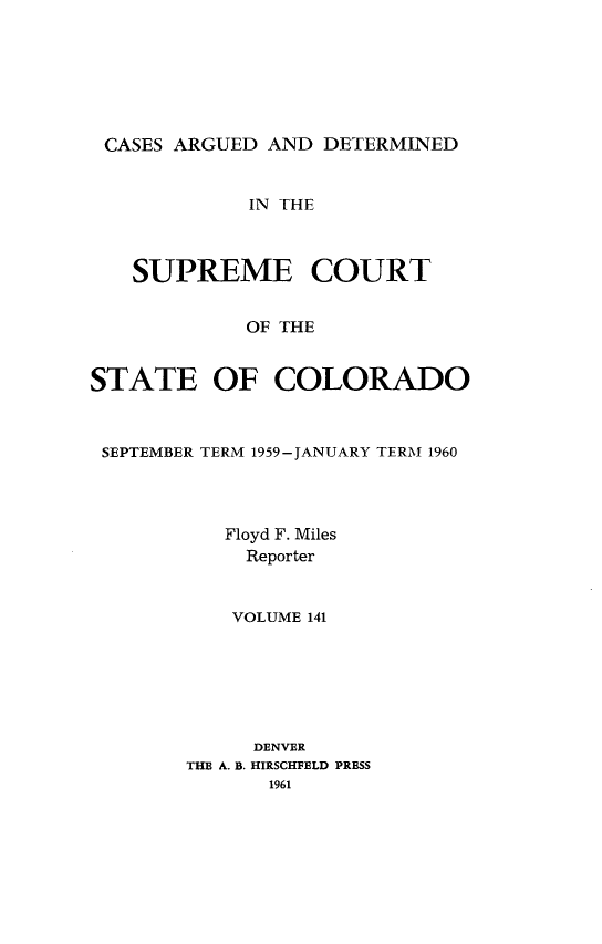 handle is hein.statereports/carsctco0141 and id is 1 raw text is: 






CASES  ARGUED AND  DETERMINED


             IN THE



   SUPREME COURT


             OF THE


STATE OF COLORADO



SEPTEMBER TERM 1959-JANUARY TERM 1960




           Floyd F. Miles
             Reporter


           VOLUME 141






             DENVER
        THE A. B. HIRSCHFELD PRESS
              1961


